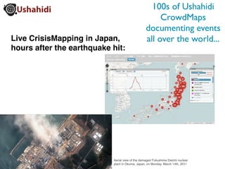 100s of Ushahidi
                                                      CrowdMaps
                                                 documenting events
Live CrisisMapping in Japan,                     all over the world...
hours after the earthquake hit:




                           Aerial view of the damaged Fukushima Daiichi nuclear
                           plant in Okuma, Japan, on Monday, March 14th, 2011
 