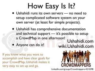 How Easy Is It?
       • Ushahidi runs its own servers — no need to
          setup complicated software system on your
          own server (at least for simple projects).
       • Ushahidi has comprehensive documentation
          and technical support — it’s possible to setup
          a CrowdMap in one afternoon!
                                                 Ushahidi.com
       • Anyone can do it!                  wiki.Ushahidi.com
If you know what you want to
accomplish and have clear goals for
your CrowdMap, Ushahidi makes it
very easy to set up and go.
                                      LinkedIn.com/groups/Crowdmappers-4215298
 
