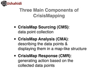 Three Main Components of
        CrisisMapping

• CrisisMap Sourcing (CMS):
  data point collection

• CrisisMap Analysis (CMA):
  describing the data points &
  displaying them in a map-like structure

• CrisisMap Response (CMR):
  generating action based on the
  collected data points
 
