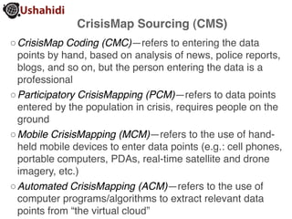 CrisisMap Sourcing (CMS)
◦ CrisisMap Coding (CMC)—refers to entering the data
  points by hand, based on analysis of news, police reports,
  blogs, and so on, but the person entering the data is a
  professional
◦ Participatory CrisisMapping (PCM)—refers to data points
  entered by the population in crisis, requires people on the
  ground
◦ Mobile CrisisMapping (MCM)—refers to the use of hand-
  held mobile devices to enter data points (e.g.: cell phones,
  portable computers, PDAs, real-time satellite and drone
  imagery, etc.)
◦ Automated CrisisMapping (ACM)—refers to the use of
  computer programs/algorithms to extract relevant data
  points from “the virtual cloud”
 