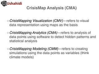 CrisisMap Analysis (CMA)


◦ CrisisMapping Visualization (CMV)—refers to visual
  data representation using maps as the basis

◦ CrisisMapping Analytics (CMA)—refers to analysis of
  data points using software to detect hidden patterns and
  statistical analysis

◦ CrisisMapping Modeling (CMM)—refers to creating
  simulations using the data points as variables (think
  climate models)
 