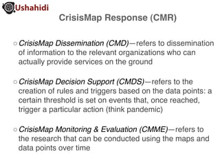 CrisisMap Response (CMR)

◦ CrisisMap Dissemination (CMD)—refers to dissemination
  of information to the relevant organizations who can
  actually provide services on the ground

◦ CrisisMap Decision Support (CMDS)—refers to the
  creation of rules and triggers based on the data points: a
  certain threshold is set on events that, once reached,
  trigger a particular action (think pandemic)

◦ CrisisMap Monitoring & Evaluation (CMME)—refers to
  the research that can be conducted using the maps and
  data points over time
 