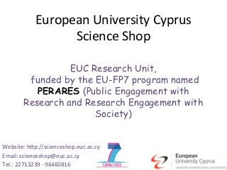 !"#$%&'()*(+,&#-+./)0/%#"-)
                    12+&(2&)13$%)

                   EUC Research Unit,
          funded by the EU-FP7 program named
            PERARES (Public Engagement with
         Research and Research Engagement with
                        Society)


Website:	
  h*p://scienceshop.euc.ac.cy	
  
Email:	
  scienceshop@euc.ac.cy	
  
Tel.:	
  22713239	
  -­‐	
  96460816	
  
 