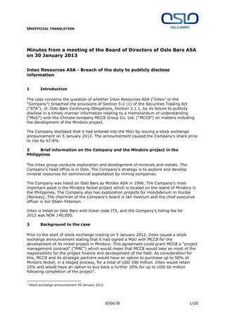 UNOFFICIAL TRANSLATION
856678 1/20
Minutes from a meeting of the Board of Directors of Oslo Børs ASA
on 30 January 2013
Intex Resources ASA - Breach of the duty to publicly disclose
information
1 Introduction
The case concerns the question of whether Intex Resources ASA (“Intex” or the
“Company”) breached the provisions of Section 5-2 (1) of the Securities Trading Act
(“STA”), cf. Oslo Børs Continuing Obligations, Section 3.1.1, by its failure to publicly
disclose in a timely manner information relating to a memorandum of understanding
(“MoU”) with the Chinese company MCC8 Group Co. Ltd. (“MCC8”) on matters including
the development of the Mindoro project.
The Company disclosed that it had entered into the MoU by issuing a stock exchange
announcement on 5 January 2012. The announcement caused the Company's share price
to rise by 67.8%.
2 Brief information on the Company and the Mindoro project in the
Philippines
The Intex group conducts exploration and development of minerals and metals. The
Company's head office is in Oslo. The Company's strategy is to explore and develop
mineral resources for commercial exploitation by mining companies.
The Company was listed on Oslo Børs as Mindex ASA in 1996. The Company's most
important asset is the Mindoro Nickel project which is located on the island of Mindoro in
the Philippines. The Company also has exploration projects for molybdenum in Hurdal
(Norway). The chairman of the Company's board is Jan Vestrum and the chief executive
officer is Jon Steen Petersen.
Intex is listed on Oslo Børs with ticker code ITX, and the Company's listing fee for
2012 was NOK 140,000.
3 Background to the case
Prior to the start of stock exchange trading on 5 January 2012, Intex issued a stock
exchange announcement stating that it had signed a MoU with MCC8 for the
development of its nickel project in Mindoro. This agreement could grant MCC8 a “project
management contract” (“PMC”) which would mean that MCC8 would take on most of the
responsibility for the project finance and development of the field. As consideration for
this, MCC8 and its strategic partners would have an option to purchase up to 90% of
Mindoro Nickel, in a staged process, for a total of USD 296 million. Intex would retain
10% and would have an option to buy back a further 10% for up to USD 60 million
following completion of the project1
.
1
Stock exchange announcement 05 January 2012
 