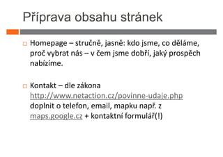 Příprava obsahu stránek
 Homepage – stručně, jasně: kdo jsme, co děláme,
 proč vybrat nás – v čem jsme dobří, jaký prospěch
 nabízíme.

 Kontakt – dle zákona
 http://www.netaction.cz/povinne-udaje.php
 doplnit o telefon, email, mapku např. z
 maps.google.cz + kontaktní formulář(!)
 