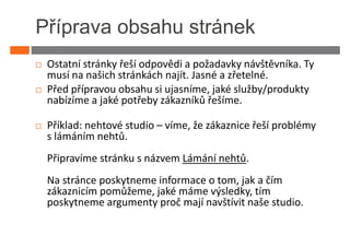 Příprava obsahu stránek
 Ostatní stránky řeší odpovědi a požadavky návštěvníka. Ty
 musí na našich stránkách najít. Jasné a zřetelné.
 Před přípravou obsahu si ujasníme, jaké služby/produkty
 nabízíme a jaké potřeby zákazníků řešíme.

 Příklad: nehtové studio – víme, že zákaznice řeší problémy
 s lámáním nehtů.
 Připravíme stránku s názvem Lámání nehtů.
 Na stránce poskytneme informace o tom, jak a čím
 zákaznicím pomůžeme, jaké máme výsledky, tím
 poskytneme argumenty proč mají navštívit naše studio.
 
