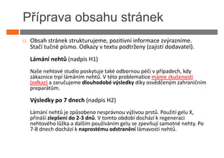 Příprava obsahu stránek
 Obsah stránek strukturujeme, pozitivní informace zvýrazníme.
 Stačí tučné písmo. Odkazy v textu podtrženy (zajistí dodavatel).
 Lámání nehtů (nadpis H1)
 Naše nehtové studio poskytuje také odbornou péči v případech, kdy
 zákaznice trpí lámáním nehtů. V této problematice máme zkušenosti
 (odkaz) a zaručujeme dlouhodobé výsledky díky osvědčeným zahraničním
 preparátům.

 Výsledky po 7 dnech (nadpis H2)
 Lámání nehtů je způsobeno nesprávnou výživou prstů. Použití gelu X,
 přináší zlepšení do 2-3 dnů. V tomto období dochází k regeneraci
 nehtového lůžka a dalším používáním gelu se zpevňují samotné nehty. Po
 7-8 dnech dochází k naprostému odstranění lámavosti nehtů.
 