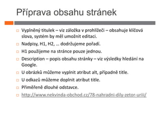 Příprava obsahu stránek
 Vyplněný titulek – viz záložka v prohlížeči – obsahuje klíčová
 slova, systém by měl umožnit editaci.
 Nadpisy, H1, H2, … dodržujeme pořadí.
 H1 použijeme na stránce pouze jednou.
 Description – popis obsahu stránky – viz výsledky hledání na
 Google.
 U obrázků můžeme vyplnit atribut alt, případně title.
 U odkazů můžeme doplnit atribut title.
 Přiměřeně dlouhé odstavce.
 http://www.nekvinda-obchod.cz/78-nahradni-dily-zetor-uriii/
 