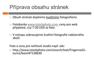 Příprava obsahu stránek
  Obsah stránek doplníme kvalitními fotografiemi.

  Fotobanka www.istockphoto.com, ceny pro web
  přijatelné, cca 7-20 USD za foto.

  V eshopu zobrazujeme kvalitní fotografie nabízeného
  zboží.

Foto a ceny pro nehtové studio např. zde:
  http://www.istockphoto.com/search/text/Fingernail/s
  ource/basic#7128630
 