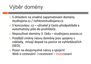 Výběr domény
 S ohledem na snadné zapamatování domény
 studiojana.cz / nehtovestudiojana.cz.
 S koncovkou .cz – uživatel ji často předpokládá a
 automaticky píše do prohlížeče.
 Nepoužívat domény 3. řádu – studiojana.xxxxxx.cz
 Pozdější změny názvu domény jsou spojeny s
 náklady, mívají dopad na pozice ve vyhledávačích
 (SEO).
 Pozor na dvojsmyslné názvy a spojení:
 Web o cestování: incestovani – incestovani
 