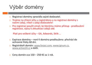 Výběr domény
 Registraci domény zpravidla zajistí dodavatel.
 Trváme na zřízení účtu u registrátora a na registraci domény s
 našimi údaji, nikoli s údaji dodavatele!
 Pro registraci použít email, ke kterému máme přístup - prodloužení
 registrace, výzvy k aktualizaci údajů atd.
 Platí pro veškeré účty – GA, Adwords, Sklik …

 Expirace domény – není-li doména prodloužena přechází do
 ochranné lhůty 60 dní.
 Registrátoři domén: www.forpsi.com, www.ignum.cz,
 www.active24.cz a další.

 Ceny domén cca 150 – 250 Kč za 1 rok.
 