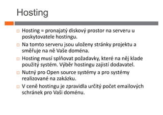 Hosting
 Hosting = pronajatý diskový prostor na serveru u
 poskytovatele hostingu.
 Na tomto serveru jsou uloženy stránky projektu a
 směřuje na ně Vaše doména.
 Hosting musí splňovat požadavky, které na něj klade
 použitý systém. Výběr hostingu zajistí dodavatel.
 Nutný pro Open source systémy a pro systémy
 realizované na zakázku.
 V ceně hostingu je zpravidla určitý počet emailových
 schránek pro Vaši doménu.
 