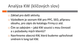 Analýza KW (klíčových slov)
 Základ pro další aktivity.
 Výsledkem je seznam KW pro PPC, SEO, přípravu
 obsahu, pro zápis do katalogu Firmy.cz atd.
 Čím se zabývám – jaká KW souvisí s mou činností
 a s požadavky mých klientů?
 Navrhneme obecná KW, která budeme upřesňovat
 směrem k long tail KW.
 