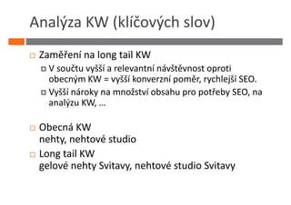 Analýza KW (klíčových slov)
 Zaměření na long tail KW
   V součtu vyšší a relevantní návštěvnost oproti
   obecným KW = vyšší konverzní poměr, rychlejší SEO.
   Vyšší nároky na množství obsahu pro potřeby SEO, na
   analýzu KW, …

 Obecná KW
 nehty, nehtové studio
 Long tail KW
 gelové nehty Svitavy, nehtové studio Svitavy
 