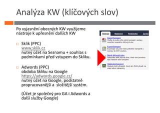 Analýza KW (klíčových slov)
Po vyjasnění obecných KW využijeme
nástroje k upřesnění dalších KW

  Sklik (PPC)
  www.sklik.cz
  nutný účet na Seznamu + souhlas s
  podmínkami před vstupem do Skliku.

  Adwords (PPC)
  obdoba Skliku na Google
  https://adwords.google.cz/
  nutný účet na Google, podstatně
  propracovanější a složitější systém.
  (Účet je společný pro GA i Adwords a
  další služby Google)
 
