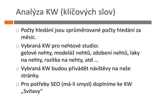 Analýza KW (klíčových slov)
 Počty hledání jsou zprůměrované počty hledání za
 měsíc.
 Vybraná KW pro nehtové studio:
 gelové nehty, modeláž nehtů, zdobení nehtů, laky
 na nehty, razítka na nehty, atd …
 Vybraná KW budou přivádět návštěvy na naše
 stránky.
 Pro potřeby SEO (má-li smysl) doplníme ke KW
 „Svitavy“
 