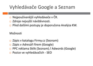 Vyhledávače Google a Seznam
 Nejpoužívanější vyhledávače v ČR.
 Zdroje nejvyšší návštěvnosti.
 Před dalšími postupy je doporučena Analýza KW.

Možnosti

 Zápis v katalogu Firmy.cz (Seznam)
 Zápis v Adresáři firem (Google)
 PPC reklama Sklik (Seznam) / Adwords (Google)
 Pozice ve vyhledávačích - SEO
 