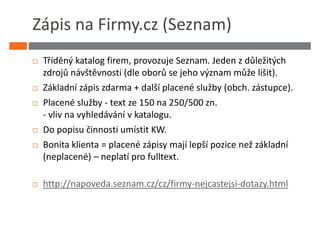 Zápis na Firmy.cz (Seznam)
 Tříděný katalog firem, provozuje Seznam. Jeden z důležitých
 zdrojů návštěvnosti (dle oborů se jeho význam může lišit).
 Základní zápis zdarma + další placené služby (obch. zástupce).
 Placené služby - text ze 150 na 250/500 zn.
 - vliv na vyhledávání v katalogu.
 Do popisu činnosti umístit KW.
 Bonita klienta = placené zápisy mají lepší pozice než základní
 (neplacené) – neplatí pro fulltext.

 http://napoveda.seznam.cz/cz/firmy-nejcastejsi-dotazy.html
 