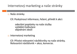 Internetový marketing a naše stránky

 Naše stránky
 Cíl: Poskytnout informace, řešení, přimět k akci:
     odeslání poptávky na naše služby
     vyžádání kalkulace
     objednání zboží

 Internetový marketing
 Cíl: Přivést relevantní návštěvníky na naše stránky.
 Relevantní návštěvník = akce, konverze.
 