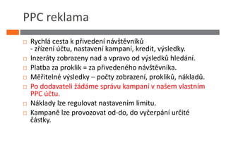 PPC reklama
 Rychlá cesta k přivedení návštěvníků
 - zřízení účtu, nastavení kampaní, kredit, výsledky.
 Inzeráty zobrazeny nad a vpravo od výsledků hledání.
 Platba za proklik = za přivedeného návštěvníka.
 Měřitelné výsledky – počty zobrazení, prokliků, nákladů.
 Po dodavateli žádáme správu kampaní v našem vlastním
 PPC účtu.
 Náklady lze regulovat nastavením limitu.
 Kampaně lze provozovat od-do, do vyčerpání určité
 částky.
 