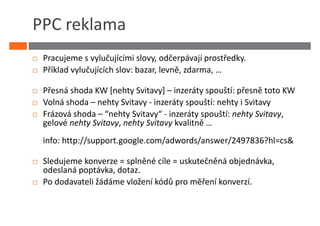 PPC reklama
 Pracujeme s vylučujícími slovy, odčerpávají prostředky.
 Příklad vylučujících slov: bazar, levně, zdarma, …

 Přesná shoda KW [nehty Svitavy] – inzeráty spouští: přesně toto KW
 Volná shoda – nehty Svitavy - inzeráty spouští: nehty i Svitavy
 Frázová shoda – “nehty Svitavy“ - inzeráty spouští: nehty Svitavy,
 gelové nehty Svitavy, nehty Svitavy kvalitně …
 info: http://support.google.com/adwords/answer/2497836?hl=cs&

 Sledujeme konverze = splněné cíle = uskutečněná objednávka,
 odeslaná poptávka, dotaz.
 Po dodavateli žádáme vložení kódů pro měření konverzí.
 