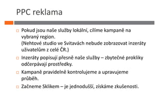 PPC reklama
 Pokud jsou naše služby lokální, cílíme kampaně na
 vybraný region.
 (Nehtové studio ve Svitavách nebude zobrazovat inzeráty
 uživatelům z celé ČR.)
 Inzeráty popisují přesně naše služby – zbytečné prokliky
 odčerpávají prostředky.
 Kampaně pravidelně kontrolujeme a upravujeme
 průběh.
 Začneme Sklikem – je jednodušší, získáme zkušenosti.
 