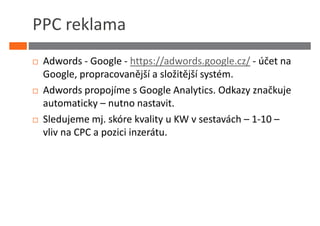 PPC reklama
 Adwords - Google - https://adwords.google.cz/ - účet na
 Google, propracovanější a složitější systém.
 Adwords propojíme s Google Analytics. Odkazy značkuje
 automaticky – nutno nastavit.
 Sledujeme mj. skóre kvality u KW v sestavách – 1-10 –
 vliv na CPC a pozici inzerátu.
 