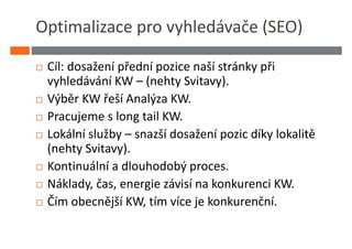 Optimalizace pro vyhledávače (SEO)

 Cíl: dosažení přední pozice naší stránky při
 vyhledávání KW – (nehty Svitavy).
 Výběr KW řeší Analýza KW.
 Pracujeme s long tail KW.
 Lokální služby – snazší dosažení pozic díky lokalitě
 (nehty Svitavy).
 Kontinuální a dlouhodobý proces.
 Náklady, čas, energie závisí na konkurenci KW.
 Čím obecnější KW, tím více je konkurenční.
 