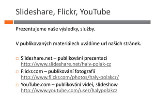 Slideshare, Flickr, YouTube
Prezentujeme naše výsledky, služby.

V publikovaných materiálech uvádíme url našich stránek.

  Slideshare.net – publikování prezentací
  http://www.slideshare.net/haly-polak-cz
  Flickr.com – publikování fotografií
  http://www.flickr.com/photos/haly-polakcz/
  YouTube.com – publikování videí, slideshow
  http://www.youtube.com/user/halypolakcz
 