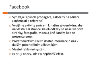 Facebook
 Vynikající způsob propagace, založený na sdílení
 zkušeností a referencí.
 Vyvíjíme aktivity směrem k našim zákazníkům, aby
 na vlastní FB stránce sdíleli odkazy na naše webové
 stránky, fotografie, videa a jiné kanály, kde se
 prezentujeme.
 Prostřednictvím FB lze dostat informace o nás k
 dalším potenciálním zákazníkům.
 Vlastní reklamní systém.
 Existují obory, kde FB nepřináší efekt.
 
