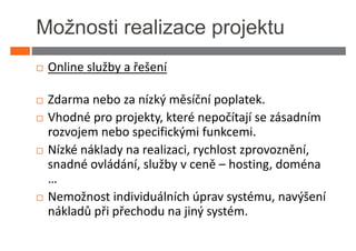 Možnosti realizace projektu
 Online služby a řešení

 Zdarma nebo za nízký měsíční poplatek.
 Vhodné pro projekty, které nepočítají se zásadním
 rozvojem nebo specifickými funkcemi.
 Nízké náklady na realizaci, rychlost zprovoznění,
 snadné ovládání, služby v ceně – hosting, doména
 …
 Nemožnost individuálních úprav systému, navýšení
 nákladů při přechodu na jiný systém.
 