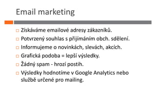 Email marketing
 Získáváme emailové adresy zákazníků.
 Potvrzený souhlas s přijímáním obch. sdělení.
 Informujeme o novinkách, slevách, akcích.
 Grafická podoba = lepší výsledky.
 Žádný spam - hrozí postih.
 Výsledky hodnotíme v Google Analytics nebo
 službě určené pro mailing.
 