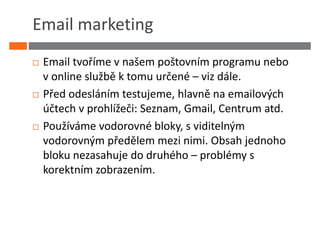Email marketing
 Email tvoříme v našem poštovním programu nebo
 v online službě k tomu určené – viz dále.
 Před odesláním testujeme, hlavně na emailových
 účtech v prohlížeči: Seznam, Gmail, Centrum atd.
 Používáme vodorovné bloky, s viditelným
 vodorovným předělem mezi nimi. Obsah jednoho
 bloku nezasahuje do druhého – problémy s
 korektním zobrazením.
 