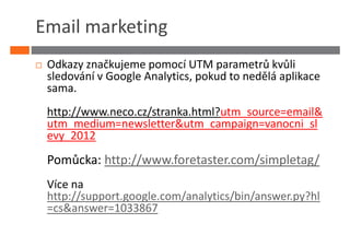 Email marketing
 Odkazy značkujeme pomocí UTM parametrů kvůli
 sledování v Google Analytics, pokud to nedělá aplikace
 sama.
 http://www.neco.cz/stranka.html?utm_source=email&
 utm_medium=newsletter&utm_campaign=vanocni_sl
 evy_2012

 Pomůcka: http://www.foretaster.com/simpletag/
 Více na
 http://support.google.com/analytics/bin/answer.py?hl
 =cs&answer=1033867
 