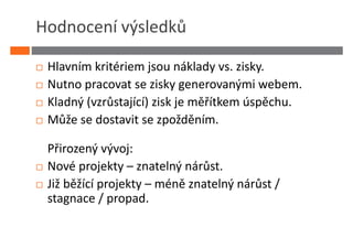 Hodnocení výsledků

 Hlavním kritériem jsou náklady vs. zisky.
 Nutno pracovat se zisky generovanými webem.
 Kladný (vzrůstající) zisk je měřítkem úspěchu.
 Může se dostavit se zpožděním.

 Přirozený vývoj:
 Nové projekty – znatelný nárůst.
 Již běžící projekty – méně znatelný nárůst /
 stagnace / propad.
 