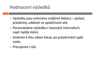 Hodnocení výsledků

 Výsledky jsou ovlivněny vnějšími faktory – počasí,
 prázdniny, události ve společnosti atd.
 Porovnáváme výsledky v časových intervalech,
 např. každý měsíc.
 Směrem k létu výkon klesá, po prázdninách opět
 roste.
 Pracujeme s GA.
 