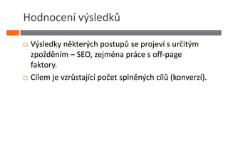 Hodnocení výsledků

 Výsledky některých postupů se projeví s určitým
 zpožděním – SEO, zejména práce s off-page
 faktory.
 Cílem je vzrůstající počet splněných cílů (konverzí).
 