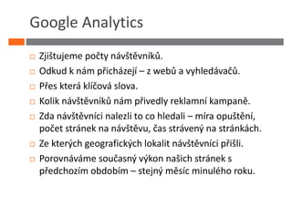 Google Analytics
 Zjištujeme počty návštěvníků.
 Odkud k nám přicházejí – z webů a vyhledávačů.
 Přes která klíčová slova.
 Kolik návštěvníků nám přivedly reklamní kampaně.
 Zda návštěvníci nalezli to co hledali – míra opuštění,
 počet stránek na návštěvu, čas strávený na stránkách.
 Ze kterých geografických lokalit návštěvníci přišli.
 Porovnáváme současný výkon našich stránek s
 předchozím obdobím – stejný měsíc minulého roku.
 