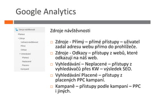 Google Analytics

         Zdroje návštěvnosti

           Zdroje - Přímý – přímé přístupy – uživatel
           zadal adresu webu přímo do prohlížeče.
           Zdroje - Odkazy – přístupy z webů, které
           odkazují na náš web.
           Vyhledávání – Neplacené – přístupy z
           vyhledávačů přes KW – výsledek SEO.
           Vyhledávání Placené – přístupy z
           placených PPC kampaní.
           Kampaně – přístupy podle kampaní – PPC
           i jiných.
 