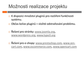 Možnosti realizace projektu
 K dispozici množství pluginů pro rozšíření funkčnosti
 systému.
 Občas kolize pluginů = složité odstraňování problému.

 Řešení pro stránky: www.joomla.org,
 www.wordpress.org, www.typo3.org

 Řešení pro e-shopy: www.prestashop.com, www.zen-
 cart.com, www.oscommerce.com, www.opencart.com
 