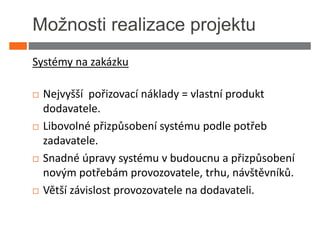 Možnosti realizace projektu
Systémy na zakázku

 Nejvyšší pořizovací náklady = vlastní produkt
 dodavatele.
 Libovolné přizpůsobení systému podle potřeb
 zadavatele.
 Snadné úpravy systému v budoucnu a přizpůsobení
 novým potřebám provozovatele, trhu, návštěvníků.
 Větší závislost provozovatele na dodavateli.
 