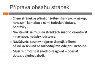 Příprava obsahu stránek
 Cílem stránek je přimět návštěvníka k akci – nákup,
 navázání kontaktu s námi (odeslání dotazu,
 poptávky …).
 Návštěvník se musí na stránkách snadno orientovat
 = navigace, nadpisy, odstavce.
 Návštěvníci stránky nejprve skenují, během
 několika sekund se rozhodují zda odejdou nebo ne.
 Musí mít možnost snadno reagovat – odeslat
 dotaz, objednat zboží.
 