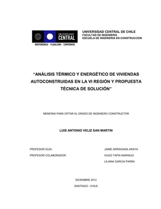 UNIVERSIDAD CENTRAL DE CHILE
FACULTAD DE INGENIERIA
ESCUELA DE INGENIERIA EN CONSTRUCCION
“ANÁLISIS TÉRMICO Y ENERGÉTICO DE VIVIENDAS
AUTOCONSTRUIDAS EN LA VI REGIÓN Y PROPUESTA
TÉCNICA DE SOLUCIÓN”
MEMORIA PARA OPTAR AL GRADO DE INGENIERO CONSTRUCTOR
LUIS ANTONIO VELIZ SAN MARTIN
PROFESOR GUÍA: JAIME ARRIAGADA ARAYA
PROFESOR COLABORADOR: HUGO TAPIA NARANJO
LILIANA GARCIA PARRA
DICIEMBRE 2012
SANTIAGO - CHILE
 