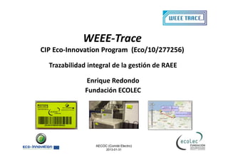 WEEE-
             WEEE-Trace
CIP Eco-Innovation Program (Eco/10/277256)
    Eco-

  Trazabilidad integral de la gestión de RAEE

              Enrique Redondo
              Fundación ECOLEC




                 AECOC (Comité Electro)
                       2013-01-31
 