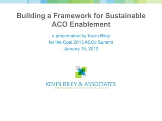 Building a Framework for Sustainable
          ACO Enablement
           a presentation by Kevin Riley
         for the Opal 2013 ACOs Summit
                 January 15, 2013
 