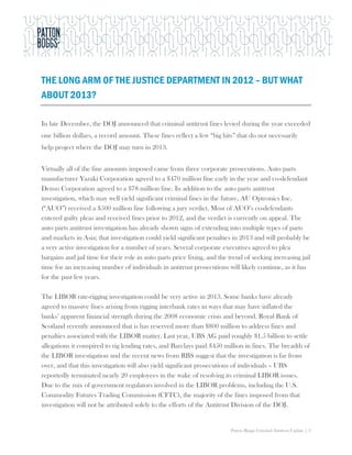 THE LONG ARM OF THE JUSTICE DEPARTMENT IN 2012 – BUT WHAT
ABOUT 2013?

In late December, the DOJ announced that criminal antitrust fines levied during the year exceeded
one billion dollars, a record amount. These fines reflect a few “big hits” that do not necessarily
help project where the DOJ may turn in 2013.


Virtually all of the fine amounts imposed came from three corporate prosecutions. Auto parts
manufacturer Yazaki Corporation agreed to a $470 million fine early in the year and co-defendant
Denso Corporation agreed to a $78 million fine. In addition to the auto parts antitrust
investigation, which may well yield significant criminal fines in the future, AU Optronics Inc.
(“AUO”) received a $500 million fine following a jury verdict. Most of AUO’s co-defendants
entered guilty pleas and received fines prior to 2012, and the verdict is currently on appeal. The
auto parts antitrust investigation has already shown signs of extending into multiple types of parts
and markets in Asia; that investigation could yield significant penalties in 2013 and will probably be
a very active investigation for a number of years. Several corporate executives agreed to plea
bargains and jail time for their role in auto parts price fixing, and the trend of seeking increasing jail
time for an increasing number of individuals in antitrust prosecutions will likely continue, as it has
for the past few years.

The LIBOR rate-rigging investigation could be very active in 2013. Some banks have already
agreed to massive fines arising from rigging interbank rates in ways that may have inflated the
banks’ apparent financial strength during the 2008 economic crisis and beyond. Royal Bank of
Scotland recently announced that is has reserved more than $800 million to address fines and
penalties associated with the LIBOR matter. Last year, UBS AG paid roughly $1.5 billion to settle
allegations it conspired to rig lending rates, and Barclays paid $450 million in fines. The breadth of
the LIBOR investigation and the recent news from RBS suggest that the investigation is far from
over, and that this investigation will also yield significant prosecutions of individuals – UBS
reportedly terminated nearly 20 employees in the wake of resolving its criminal LIBOR issues.
Due to the mix of government regulators involved in the LIBOR problems, including the U.S.
Commodity Futures Trading Commission (CFTC), the majority of the fines imposed from that
investigation will not be attributed solely to the efforts of the Antitrust Division of the DOJ.


                                                                          Patton Boggs Criminal Antitrust Update | 3
 