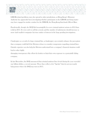 LIBOR-related problems may also spread to other jurisdictions, as Hong Kong’s Monetary
Authority has apparently been investigating whether participants in the LIBOR rate-fixing matter
may have engaged in similar conduct for the HIBOR, the Hong Kong Interbank Offered Rate.

Paradoxically, though, the DOJ filed meaningfully less new criminal antitrust actions in 2012 than
it did in 2011. It is too early to call this a trend, and the number of indictments should increase as
more (and smaller) companies become entities of interest in the large pending investigations.



f bankruptcy as a result of a large criminal fine, as bankruptcy can certainly enhance the perception
that a company could fail if the Division refuses to consider compromise regarding criminal fines.
Outside expertise can also help the Division understand how a company’s financial situation could
lead to other highly
damaging consequences like efforts by lenders to limit their own exposure to a potentially failing
company.

In late December, the DOJ announced that criminal antitrust fines levied during the year exceeded
one billion dollars, a record amount. These fines reflect a few “big hits” that do not necessarily
help protect where the DOJ may turn in 2013.




                                                                         Patton Boggs Criminal Antitrust Update | 4
 