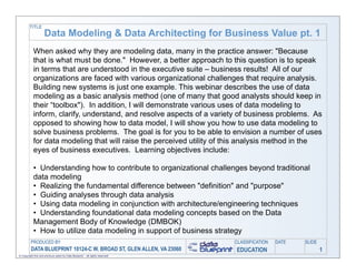 TITLE
                     Data Modeling & Data Architecting for Business Value pt. 1
            When asked why they are modeling data, many in the practice answer: "Because
            that is what must be done." However, a better approach to this question is to speak
            in terms that are understood in the executive suite – business results! All of our
            organizations are faced with various organizational challenges that require analysis.
            Building new systems is just one example. This webinar describes the use of data
            modeling as a basic analysis method (one of many that good analysts should keep in
            their “toolbox"). In addition, I will demonstrate various uses of data modeling to
            inform, clarify, understand, and resolve aspects of a variety of business problems. As
            opposed to showing how to data model, I will show you how to use data modeling to
            solve business problems. The goal is for you to be able to envision a number of uses
            for data modeling that will raise the perceived utility of this analysis method in the
            eyes of business executives. Learning objectives include:

            • Understanding how to contribute to organizational challenges beyond traditional
            data modeling
            • Realizing the fundamental difference between "definition" and "purpose"
            • Guiding analyses through data analysis
            • Using data modeling in conjunction with architecture/engineering techniques
            • Understanding foundational data modeling concepts based on the Data
            Management Body of Knowledge (DMBOK)
            • How to utilize data modeling in support of business strategy
         PRODUCED BY                                                           CLASSIFICATION   DATE   SLIDE
          DATA BLUEPRINT 10124-C W. BROAD ST, GLEN ALLEN, VA 23060             EDUCATION                       1
© Copyright this and previous years by Data Blueprint - all rights reserved!
 
