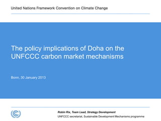 UNFCCC secretariat, Sustainable Development Mechanisms programme
Robin Rix, Team Lead, Strategy Development
The policy implications of Doha on the
UNFCCC carbon market mechanisms
Bonn, 30 January 2013
 