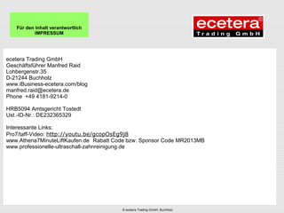 ecetera Trading GmbH
Geschäftsführer Manfred Raid
Lohbergenstr.35
D-21244 Buchholz
www.iBusiness-ecetera.com/blog
manfred.raid@ecetera.de
Phone +49 4181-9214-0
HRB5094 Amtsgericht Tostedt
Ust.-ID-Nr.: DE232365329
Interessante Links:
Pro7/taff-Video: http://youtu.be/gcopOsEg9j8
www.Athena7MinuteLiftKaufen.de Rabatt Code bzw. Sponsor Code MR2013MB
www.professionelle-ultraschall-zahnreinigung.de
Für den Inhalt verantwortlich
IMPRESSUM
© ecetera Trading GmbH, Buchholz
 